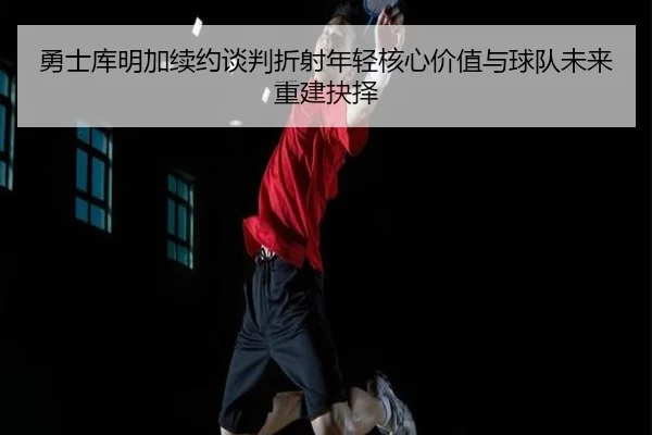 勇士库明加续约谈判折射年轻核心价值与球队未来重建抉择
