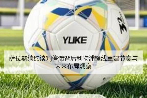 萨拉赫续约谈判停滞背后利物浦锋线重建节奏与未来布局观察