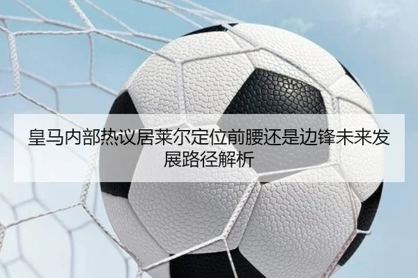 皇马内部热议居莱尔定位前腰还是边锋未来发展路径解析 | pg